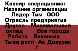 Кассир-операционист › Название организации ­ Лидер Тим, ООО › Отрасль предприятия ­ Другое › Минимальный оклад ­ 1 - Все города Работа » Вакансии   . Тыва респ.,Ак-Довурак г.